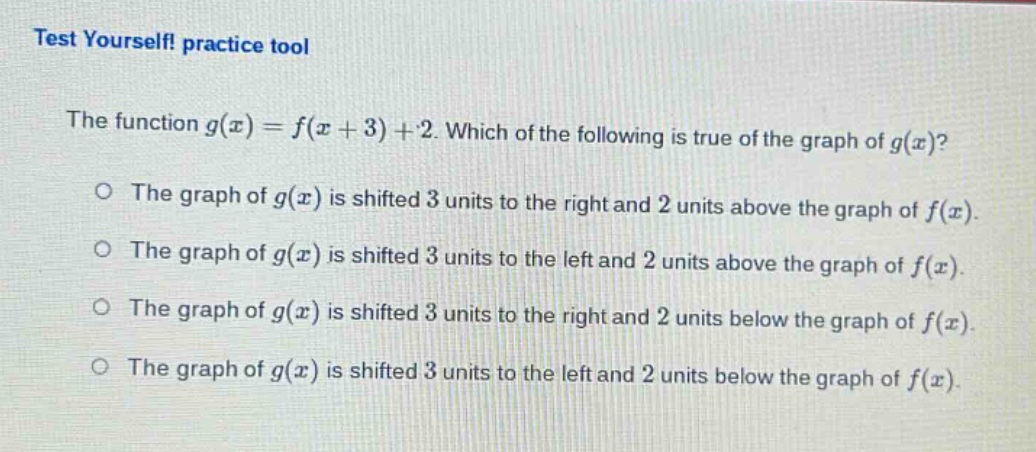 test yourself! practice tool\nthe function $g(x)=f(x + 3)+2$. which of the following is true of the graph of $g(x)$?\no the graph of $g(x)$ is shifted 3 units to the right and 2 units above the graph of $f(x)$.\no the graph of $g(x)$ is shifted 3 units to the left and 2 units above the graph of $f(x)$.\no the graph of $g(x)$ is shifted 3 units to the right and 2 units below the graph of $f(x)$.\no the graph of $g(x)$ is shifted 3 units to the left and 2 units below the graph of $f(x)$.