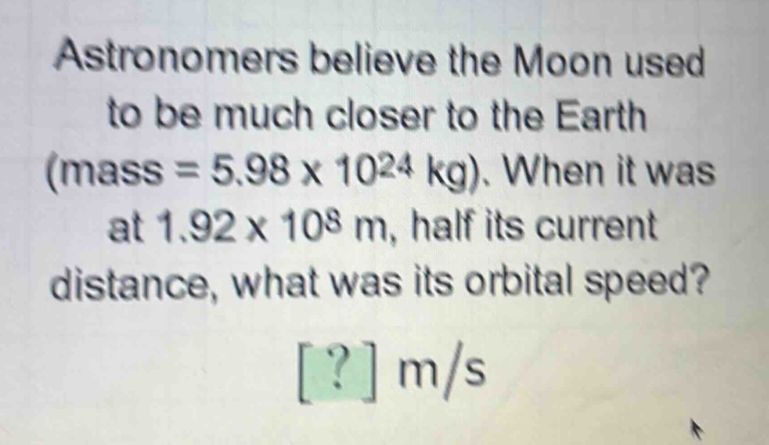 astronomers believe the moon used to be much closer to the earth (mass = 5.98 x 10^24 kg). when it was at 1.92 x 10^8 m, half its current distance, what was its orbital speed? ? m/s