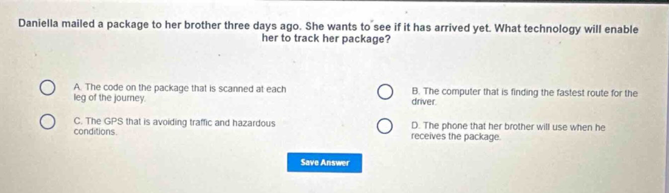 daniella mailed a package to her brother three days ago. she wants to see if it has arrived yet. what technology will enable her to track her package?\na. the code on the package that is scanned at each leg of the journey.\nb. the computer that is finding the fastest route for the driver.\nc. the gps that is avoiding traffic and hazardous conditions.\nd. the phone that her brother will use when he receives the package.