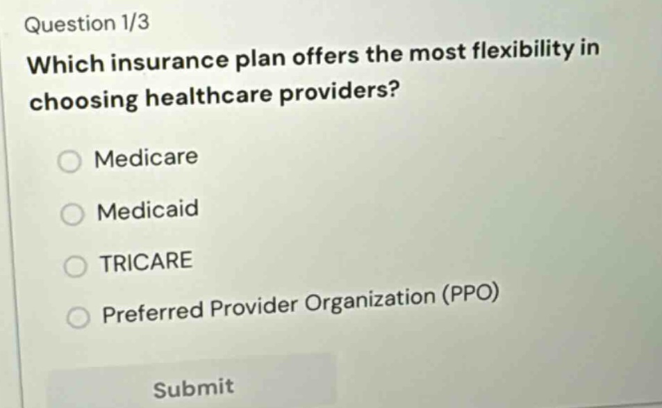 question 1/3\nwhich insurance plan offers the most flexibility in choosing healthcare providers?\nmedicare\nmedicaid\ntricare\npreferred provider organization (ppo)\nsubmit