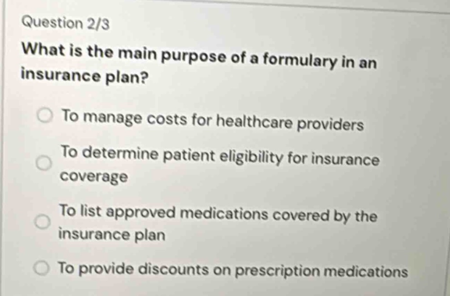 question 2/3\nwhat is the main purpose of a formulary in an insurance plan?\nto manage costs for healthcare providers\nto determine patient eligibility for insurance coverage\nto list approved medications covered by the insurance plan\nto provide discounts on prescription medications