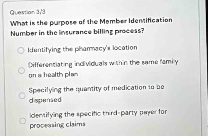 question 3/3\nwhat is the purpose of the member identification number in the insurance billing process?\nidentifying the pharmacys location\ndifferentiating individuals within the same family on a health plan\nspecifying the quantity of medication to be dispensed\nidentifying the specific third - party payer for processing claims