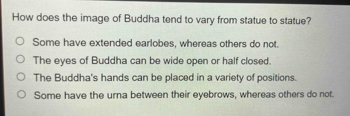how does the image of buddha tend to vary from statue to statue?\no some have extended earlobes, whereas others do not.\no the eyes of buddha can be wide open or half closed.\no the buddhas hands can be placed in a variety of positions.\no some have the urna between their eyebrows, whereas others do not.