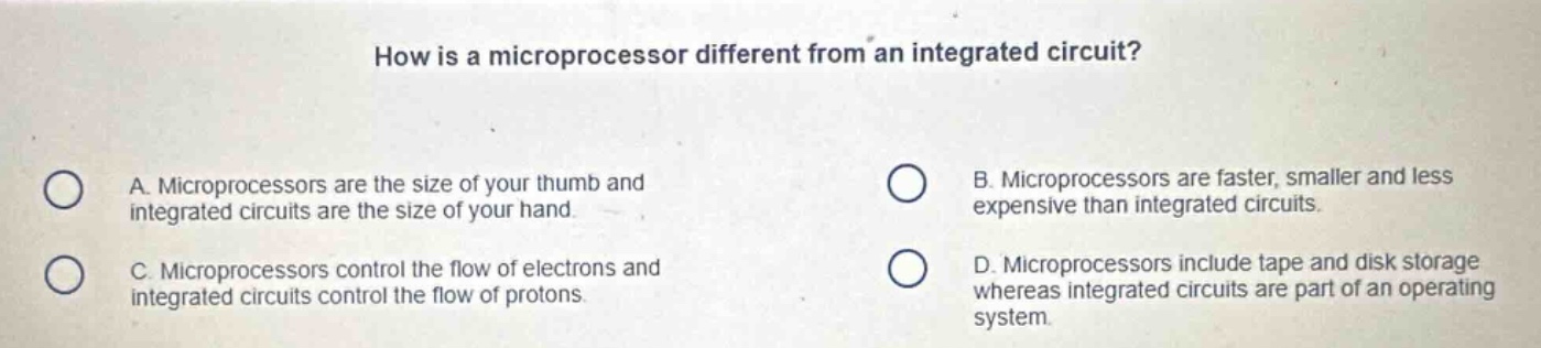 how is a microprocessor different from an integrated circuit?\na. microprocessors are the size of your thumb and integrated circuits are the size of your hand.\nb. microprocessors are faster, smaller and less expensive than integrated circuits.\nc. microprocessors control the flow of electrons and integrated circuits control the flow of protons.\nd. microprocessors include tape and disk storage whereas integrated circuits are part of an operating system.