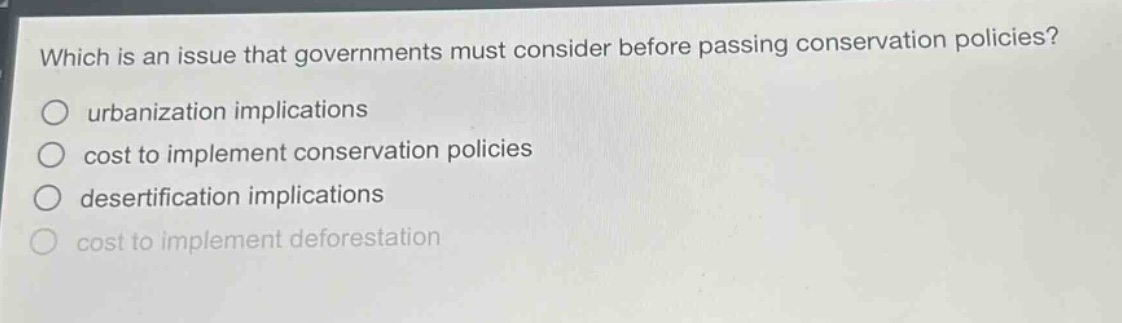 which is an issue that governments must consider before passing conservation policies?\nurbanization implications\ncost to implement conservation policies\ndesertification implications\ncost to implement deforestation