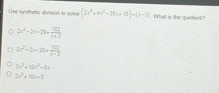 use synthetic division to solve $(2x^{3}+4x^{2}-35x + 15)div(x - 3)$. what is the quotient?\n$2x^{2}-2x - 29+\frac{102}{x + 3}$\n$2x^{2}-2x - 29+\frac{102}{x - 3}$\n$2x^{3}+10x^{2}-5x$\n$2x^{2}+10x - 5$