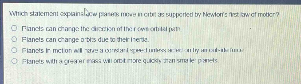 which statement explains how planets move in orbit as supported by newton’s first law of motion?\nplanets can change the direction of their own orbital path.\nplanets can change orbits due to their inertia.\nplanets in motion will have a constant speed unless acted on by an outside force.\nplanets with a greater mass will orbit more quickly than smaller planets.