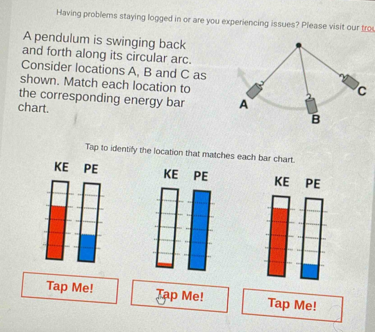 a pendulum is swinging back and forth along its circular arc. consider locations a, b and c as shown. match each location to the corresponding energy bar chart. tap to identify the location that matches each bar chart. ke pe ke pe ke pe tap me! tap me! tap me!