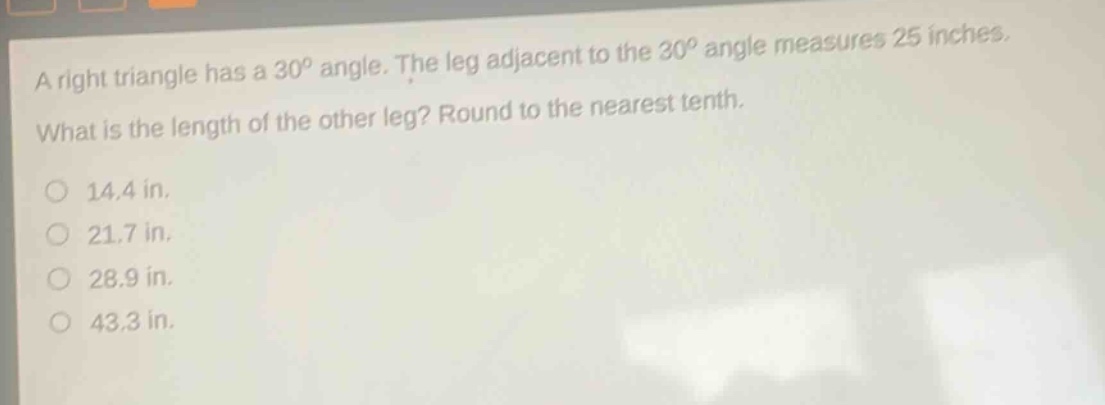 a right triangle has a 30° angle. the leg adjacent to the 30° angle measures 25 inches. what is the length of the other leg? round to the nearest tenth.\n14.4 in.\n21.7 in.\n28.9 in.\n43.3 in.