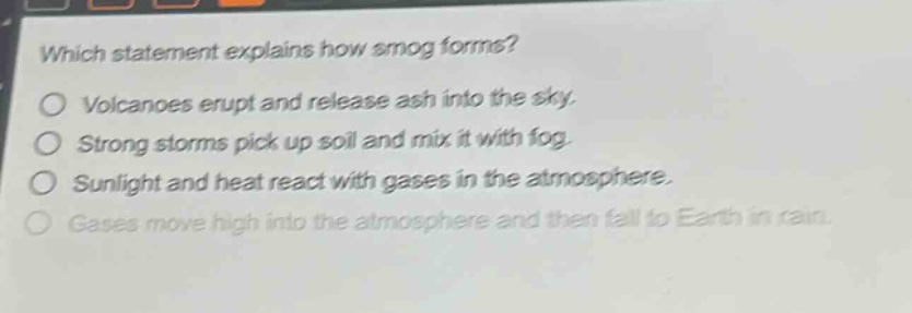 which statement explains how smog forms?\nvolcanoes erupt and release ash into the sky.\nstrong storms pick up soil and mix it with fog.\nsunlight and heat react with gases in the atmosphere.\ngases move high into the atmosphere and then fall to earth in rain.
