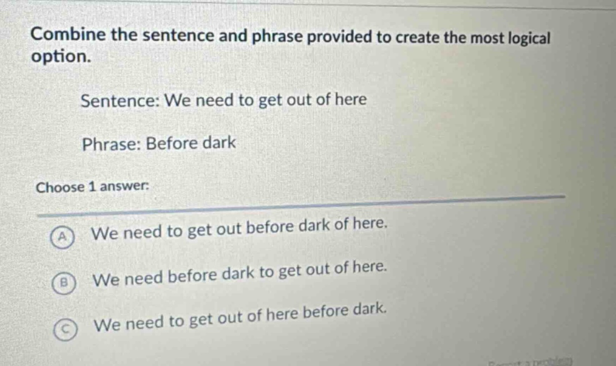 combine the sentence and phrase provided to create the most logical option.\nsentence: we need to get out of here\nphrase: before dark\nchoose 1 answer:\na we need to get out before dark of here.\nb we need before dark to get out of here.\nc we need to get out of here before dark.