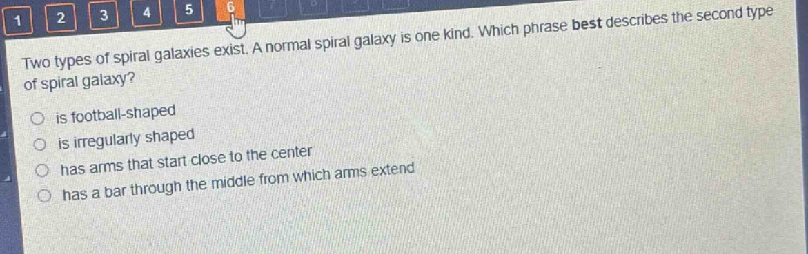 two types of spiral galaxies exist. a normal spiral galaxy is one kind. which phrase best describes the second type of spiral galaxy?\n is football - shaped\n is irregularly shaped\n has arms that start close to the center\n has a bar through the middle from which arms extend