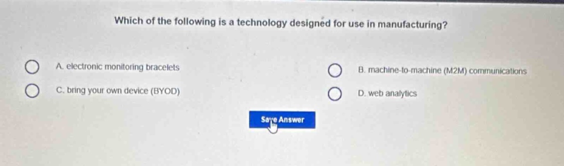 which of the following is a technology designed for use in manufacturing?\na. electronic monitoring bracelets\nb. machine - to - machine (m2m) communications\nc. bring your own device (byod)\nd. web analytics