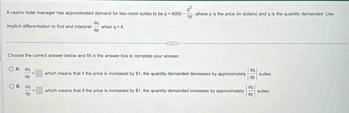 a casino hotel manager has approximated demand for two - room suites to be $p = 4000-\frac{q^{2}}{16}$, where $p$ is the price (in dollars) and $q$ is the quantity demanded. use implicit differentiation to find and interpret $\frac{dq}{dp}$ when $q = 4$.\n\nchoose the correct answer below and fill in the answer box to complete your answer.\n\na. $\frac{dq}{dp}=square$, which means that if the price is increased by $1, the quantity demanded decreases by approximately $left|\frac{dq}{dp}\right|$ suites.\n\nb. $\frac{dq}{dp}=square$, which means that if the price is increased by $1, the quantity demanded increases by approximately $left|\frac{dq}{dp}\right|$ suites.
