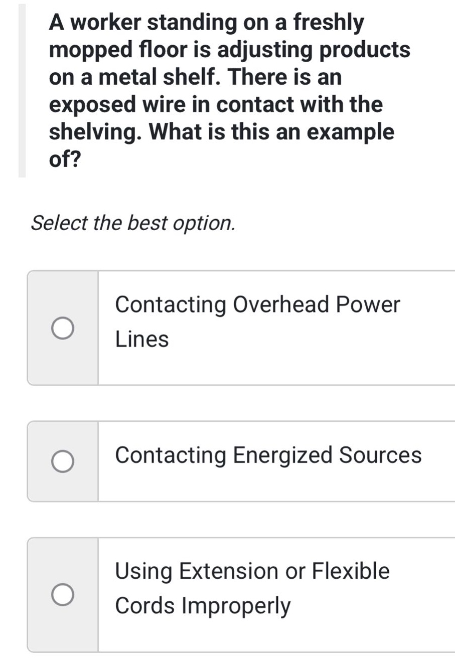 a worker standing on a freshly mopped floor is adjusting products on a metal shelf. there is an exposed wire in contact with the shelving. what is this an example of? select the best option. contacting overhead power lines contacting energized sources using extension or flexible cords improperly