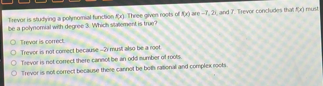 trevor is studying a polynomial function f(x). three given roots of f(x) are -7, 2i, and 7. trevor concludes that f(x) must be a polynomial with degree 3. which statement is true?\no trevor is correct.\no trevor is not correct because -2i must also be a root.\no trevor is not correct there cannot be an odd number of roots.\no trevor is not correct because there cannot be both rational and complex roots.