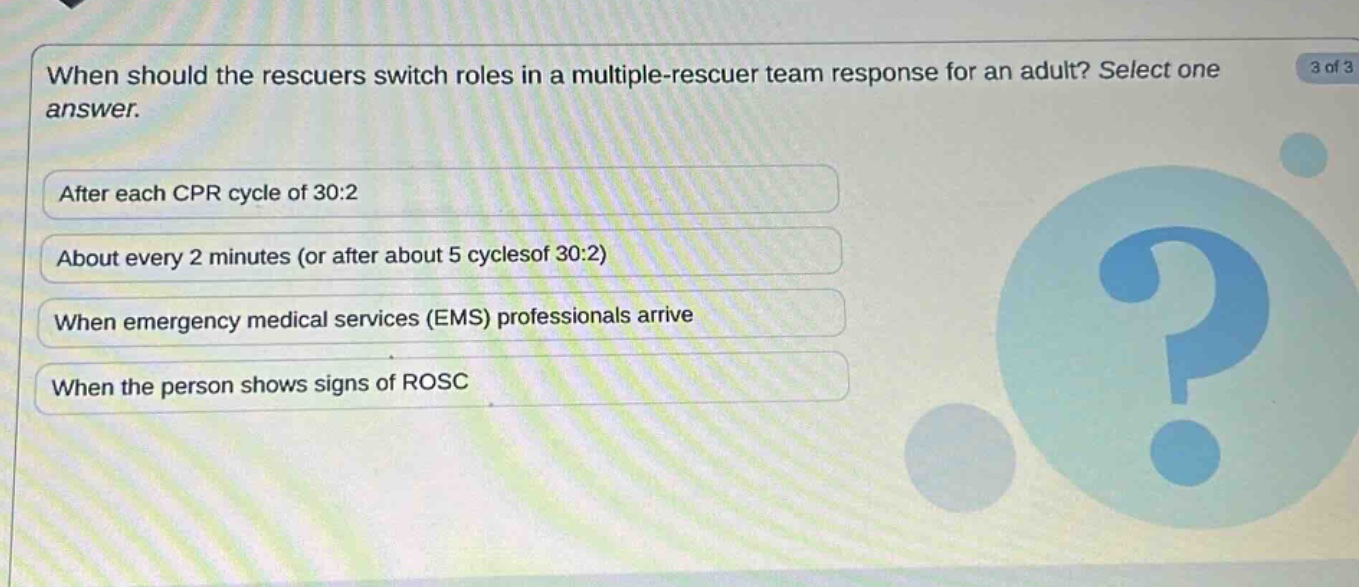 when should the rescuers switch roles in a multiple - rescuer team response for an adult? select one answer.\nafter each cpr cycle of 30:2\nabout every 2 minutes (or after about 5 cycles of 30:2)\nwhen emergency medical services (ems) professionals arrive\nwhen the person shows signs of rosc