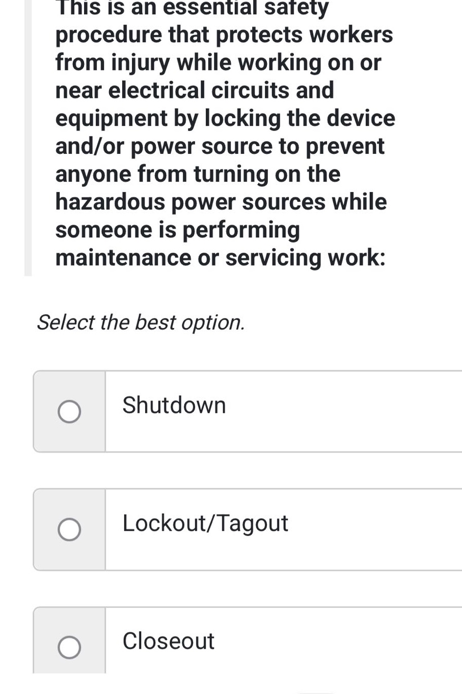 this is an essential safety procedure that protects workers from injury while working on or near electrical circuits and equipment by locking the device and/or power source to prevent anyone from turning on the hazardous power sources while someone is performing maintenance or servicing work: select the best option. shutdown lockout/tagout closeout