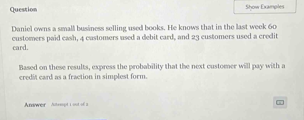 question\ndaniel owns a small business selling used books. he knows that in the last week 60 customers paid cash, 4 customers used a debit card, and 23 customers used a credit card.\nbased on these results, express the probability that the next customer will pay with a credit card as a fraction in simplest form.\nanswer attempt 1 out of 2