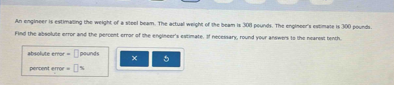 an engineer is estimating the weight of a steel beam. the actual weight of the beam is 308 pounds. the engineers estimate is 300 pounds. find the absolute error and the percent error of the engineers estimate. if necessary, round your answers to the nearest tenth. absolute error = pounds percent error = %