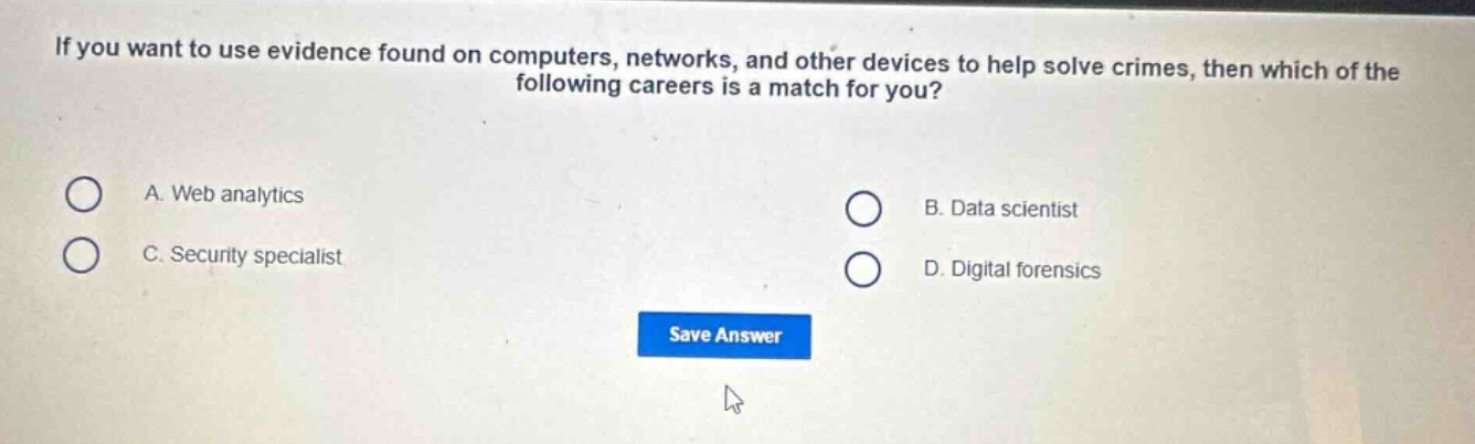 if you want to use evidence found on computers, networks, and other devices to help solve crimes, then which of the following careers is a match for you?\na. web analytics\nb. data scientist\nc. security specialist\nd. digital forensics
