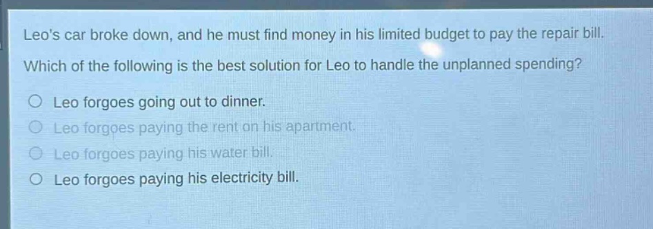leos car broke down, and he must find money in his limited budget to pay the repair bill. which of the following is the best solution for leo to handle the unplanned spending?\n○ leo forgoes going out to dinner.\n○ leo forgoes paying the rent on his apartment.\n○ leo forgoes paying his water bill.\n○ leo forgoes paying his electricity bill.