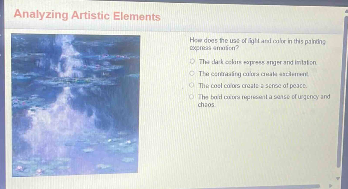 analyzing artistic elements\nhow does the use of light and color in this painting express emotion?\nthe dark colors express anger and irritation.\nthe contrasting colors create excitement.\nthe cool colors create a sense of peace.\nthe bold colors represent a sense of urgency and chaos.