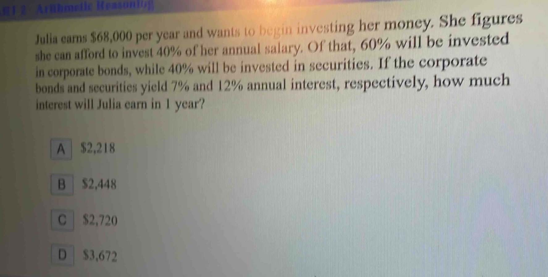 julia earns $68,000 per year and wants to begin investing her money. she figures she can afford to invest 40% of her annual salary. of that, 60% will be invested in corporate bonds, while 40% will be invested in securities. if the corporate bonds and securities yield 7% and 12% annual interest, respectively, how much interest will julia earn in 1 year?\na $2,218\nb $2,448\nc $2,720\nd $3,672