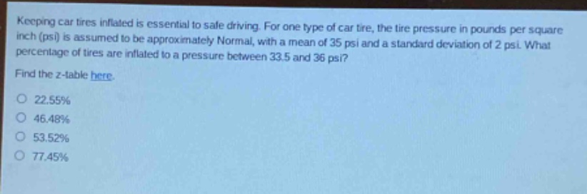 keeping car tires inflated is essential to safe driving. for one type of car tire, the tire pressure in pounds per square inch (psi) is assumed to be approximately normal, with a mean of 35 psi and a standard deviation of 2 psi. what percentage of tires are inflated to a pressure between 33.5 and 36 psi? find the z - table here. 22.55% 46.48% 53.52% 77.45%