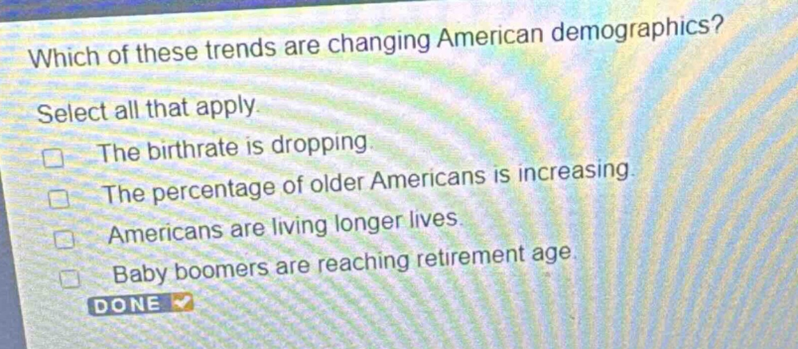 which of these trends are changing american demographics? select all that apply. the birthrate is dropping. the percentage of older americans is increasing. americans are living longer lives. baby boomers are reaching retirement age.
