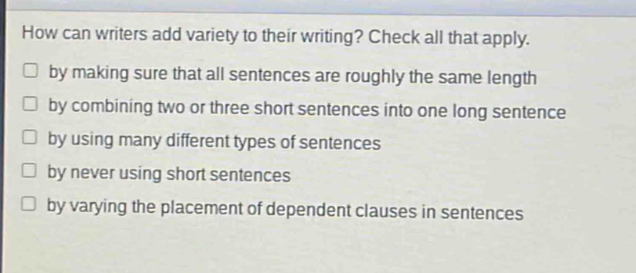 how can writers add variety to their writing? check all that apply.\n□ by making sure that all sentences are roughly the same length\n□ by combining two or three short sentences into one long sentence\n□ by using many different types of sentences\n□ by never using short sentences\n□ by varying the placement of dependent clauses in sentences
