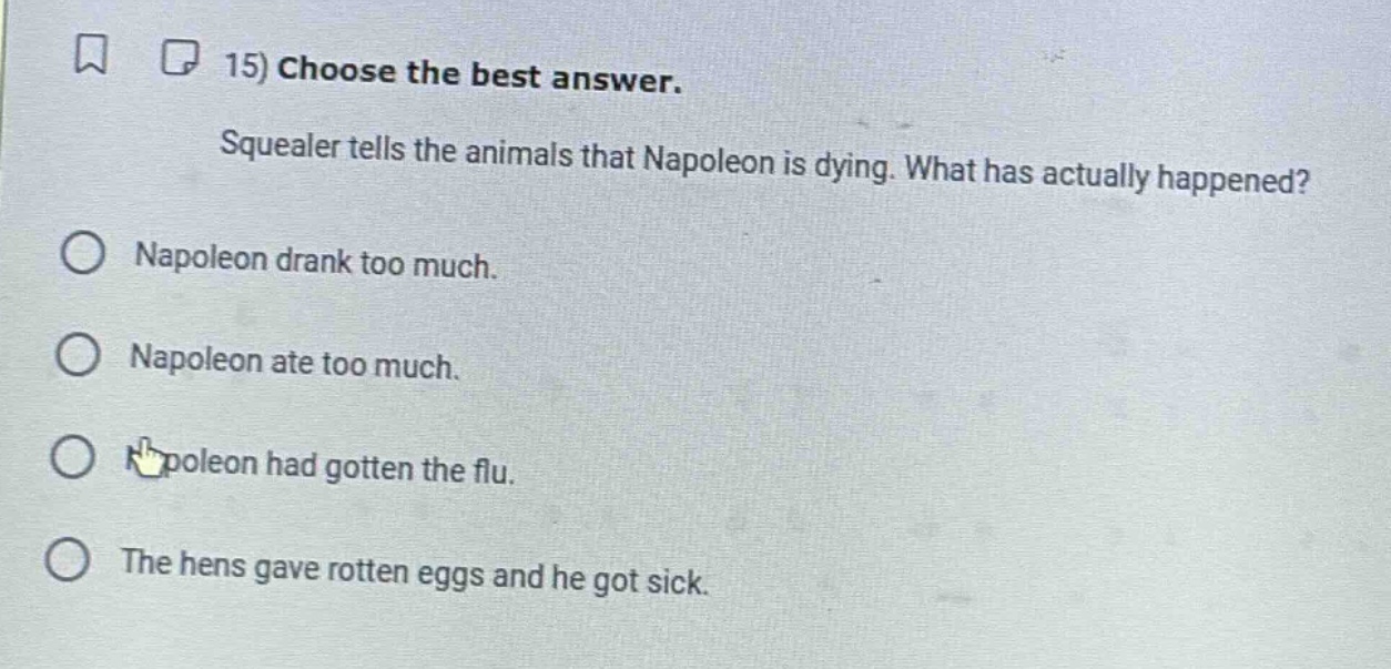 15) choose the best answer. squealer tells the animals that napoleon is dying. what has actually happened? napoleon drank too much. napoleon ate too much. napoleon had gotten the flu. the hens gave rotten eggs and he got sick.