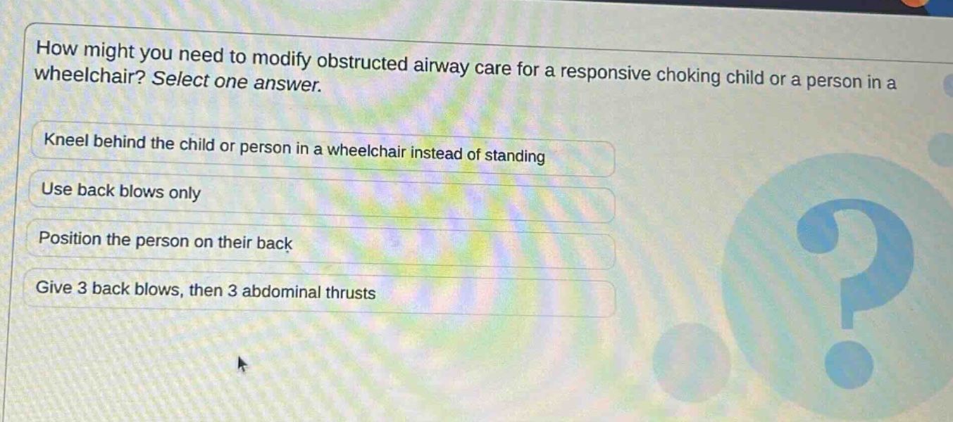 how might you need to modify obstructed airway care for a responsive choking child or a person in a wheelchair? select one answer.\nkneel behind the child or person in a wheelchair instead of standing\nuse back blows only\nposition the person on their back\ngive 3 back blows, then 3 abdominal thrusts