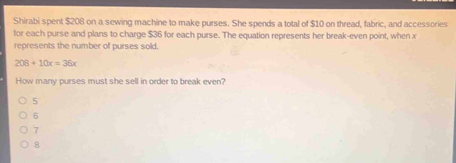 shirabi spent $208 on a sewing machine to make purses. she spends a total of $10 on thread, fabric, and accessories for each purse and plans to charge $36 for each purse. the equation represents her break - even point, when x represents the number of purses sold.\n208 + 10x = 36x\nhow many purses must she sell in order to break even?\no 5\no 6\no 7\no 8