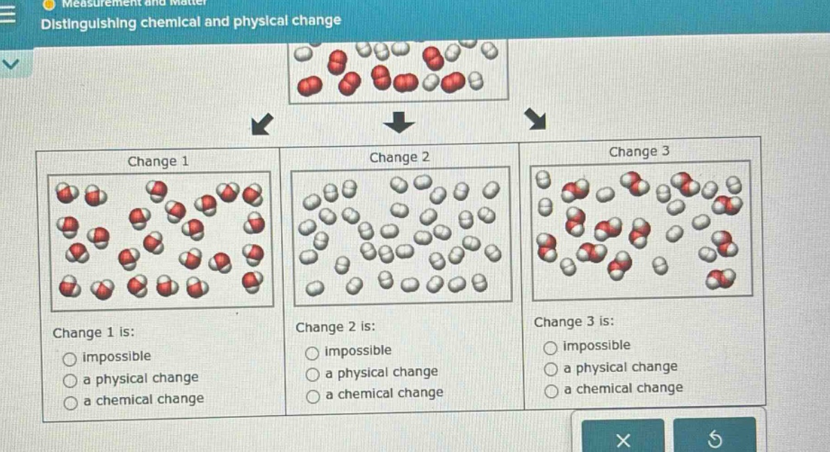 measurement and matter\ndistinguishing chemical and physical change\nchange 1\nchange 1 is:\nimpossible\na physical change\na chemical change\nchange 2\nchange 2 is:\nimpossible\na physical change\na chemical change\nchange 3\nchange 3 is:\nimpossible\na physical change\na chemical change