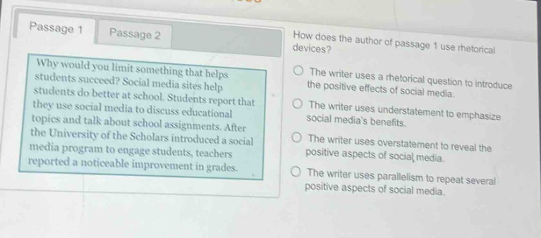passage 1 passage 2\nwhy would you limit something that helps students succeed? social media sites help students do better at school. students report that they use social media to discuss educational topics and talk about school assignments. after the university of the scholars introduced a social media program to engage students, teachers reported a noticeable improvement in grades.\nhow does the author of passage 1 use rhetorical devices?\nthe writer uses a rhetorical question to introduce the positive effects of social media.\nthe writer uses understatement to emphasize social medias benefits.\nthe writer uses overstatement to reveal the positive aspects of social media.\nthe writer uses parallelism to repeat several positive aspects of social media.