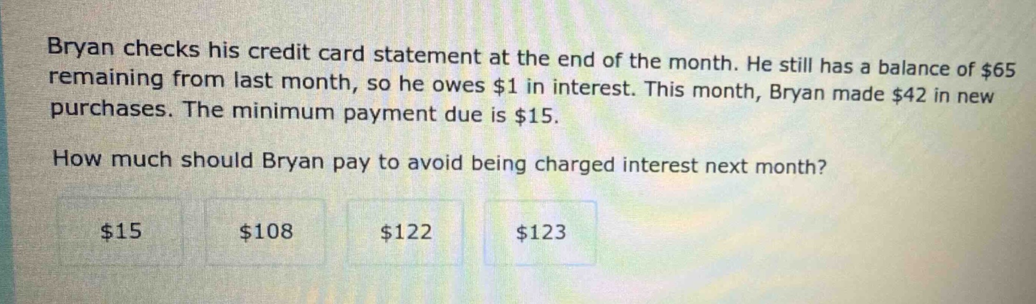 bryan checks his credit card statement at the end of the month. he still has a balance of $65 remaining from last month, so he owes $1 in interest. this month, bryan made $42 in new purchases. the minimum payment due is $15. how much should bryan pay to avoid being charged interest next month? $15 $108 $122 $123