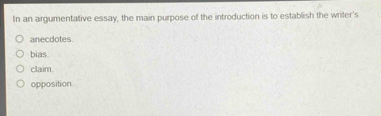 in an argumentative essay, the main purpose of the introduction is to establish the writers\nanecdotes.\nbias.\nclaim.\nopposition.