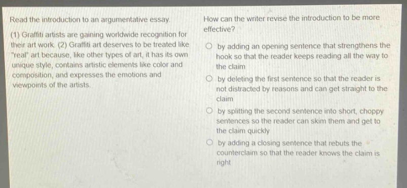 read the introduction to an argumentative essay. (1) graffiti artists are gaining worldwide recognition for their art work. (2) graffiti art deserves to be treated like \real\ art because, like other types of art, it has its own unique style, contains artistic elements like color and composition, and expresses the emotions and viewpoints of the artists. how can the writer revise the introduction to be more effective? by adding an opening sentence that strengthens the hook so that the reader keeps reading all the way to the claim by deleting the first sentence so that the reader is not distracted by reasons and can get straight to the claim by splitting the second sentence into short, choppy sentences so the reader can skim them and get to the claim quickly by adding a closing sentence that rebuts the counter - claim so that the reader knows the claim is right