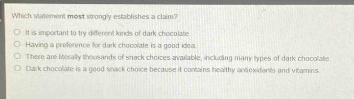 which statement most strongly establishes a claim?\no it is important to try different kinds of dark chocolate.\no having a preference for dark chocolate is a good idea.\no there are literally thousands of snack choices available, including many types of dark chocolate.\no dark chocolate is a good snack choice because it contains healthy antioxidants and vitamins.