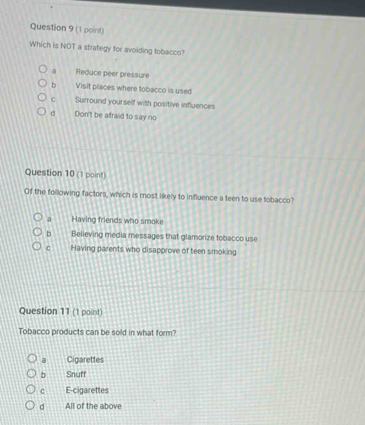 question 9 (1 point)\nwhich is not a strategy for avoiding tobacco?\n a reduce peer pressure\n b visit places where tobacco is used\n c surround yourself with positive influences\n d dont be afraid to say no\n\nquestion 10 (1 point)\nof the following factors, which is most likely to influence a teen to use tobacco?\n a having friends who smoke\n b believing media messages that glamorize tobacco use\n c having parents who disapprove of teen smoking\n\nquestion 11 (1 point)\ntobacco products can be sold in what form?\n a cigarettes\n b snuff\n c e - cigarettes\n d all of the above