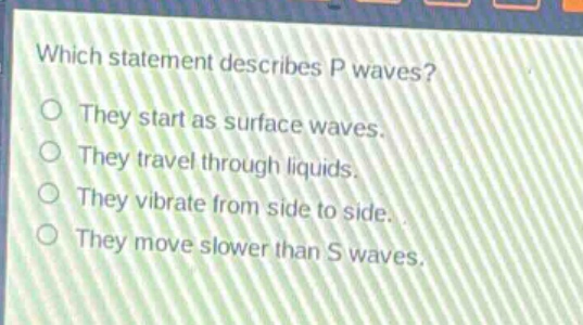 which statement describes p waves?\nthey start as surface waves.\nthey travel through liquids.\nthey vibrate from side to side.\nthey move slower than s waves.