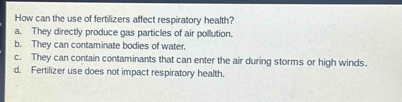 how can the use of fertilizers affect respiratory health?\na. they directly produce gas particles of air pollution.\nb. they can contaminate bodies of water.\nc. they can contain contaminants that can enter the air during storms or high winds.\nd. fertilizer use does not impact respiratory health.