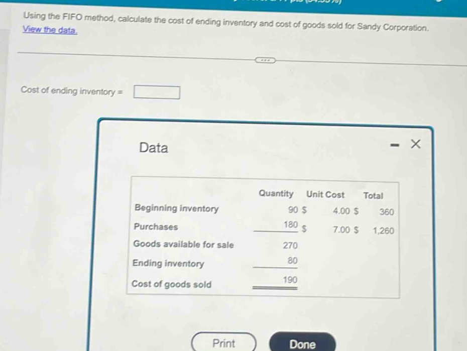 using the fifo method, calculate the cost of ending inventory and cost of goods sold for sandy corporation. view the data. cost of ending inventory = data quantity unit cost total beginning inventory 90 $ 4.00 $ 360 purchases 180 $ 7.00 $ 1,260 goods available for sale 270 ending inventory 80 cost of goods sold 190