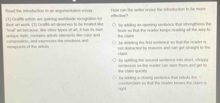 read the introduction to an argumentative essay. (1) graffiti artists are gaining worldwide recognition for their art work. (2) graffiti art deserves to be treated like \real\ art because, like other types of art, it has its own unique style, contains artistic elements like color and composition, and expresses the emotions and viewpoints of the artists. how can the writer revise the introduction to be more effective? by adding an opening sentence that strengthens the hook so that the reader keeps reading all the way to the claim by deleting the first sentence so that the reader is not distracted by reasons and can get straight to the claim by splitting the second sentence into short, choppy sentences so the reader can skim them and get to the claim quickly by adding a closing sentence that rebuts the counterclaim so that the reader knows the claim is right