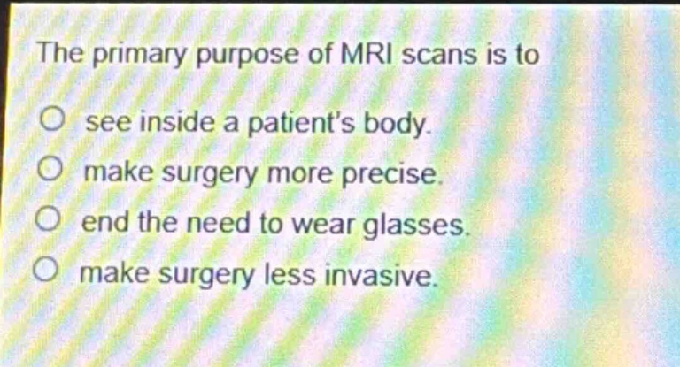 the primary purpose of mri scans is to\nsee inside a patients body.\nmake surgery more precise.\nend the need to wear glasses.\nmake surgery less invasive.