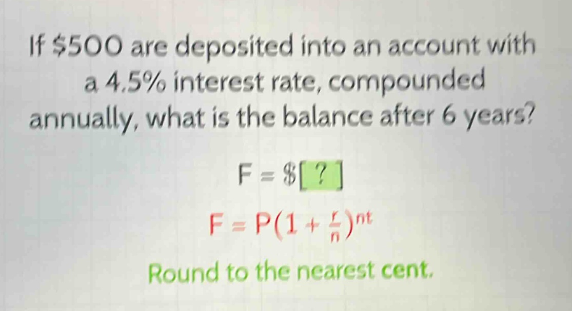 if $500 are deposited into an account with a 4.5% interest rate, compounded annually, what is the balance after 6 years? f = $? f = p(1 + \\frac{r}{n})^{nt} round to the nearest cent.