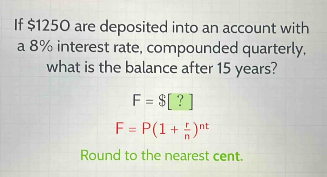 if $1250 are deposited into an account with a 8% interest rate, compounded quarterly, what is the balance after 15 years? f = $? f = p(1 + \\frac{r}{n})^{nt} round to the nearest cent.