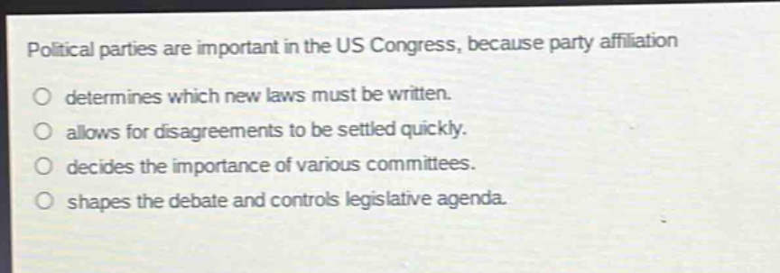 political parties are important in the us congress, because party affiliation\no determines which new laws must be written.\no allows for disagreements to be settled quickly.\no decides the importance of various committees.\no shapes the debate and controls legislative agenda.