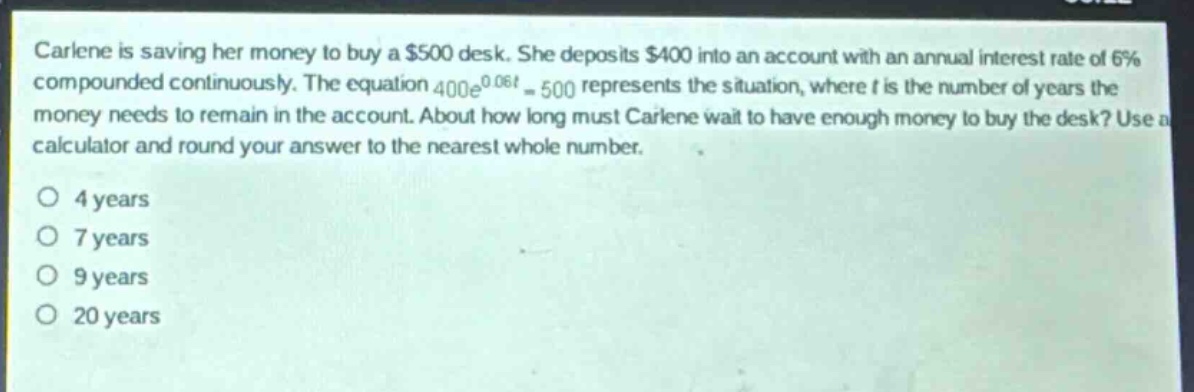 carlene is saving her money to buy a $500 desk. she deposits $400 into an account with an annual interest rate of 6% compounded continuously. the equation $400e^{0.06t}=500$ represents the situation, where $t$ is the number of years the money needs to remain in the account. about how long must carlene wait to have enough money to buy the desk? use a calculator and round your answer to the nearest whole number.\n\no 4 years\no 7 years\no 9 years\no 20 years